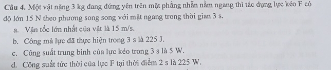 Một vật nặng 3 kg đang đứng yên trên mặt phẳng nhẫn nằm ngang thì tác dụng lực kéo F có
độ lớn 15 N theo phương song song với mặt ngang trong thời gian 3 s.
a. Vận tốc lớn nhất của vật là 15 m/s.
b. Công mà lực đã thực hiện trong 3 s là 225 J.
c. Công suất trung bình của lực kéo trong 3 s là 5 W.
d. Công suất tức thời của lực F tại thời điểm 2 s là 225 W.