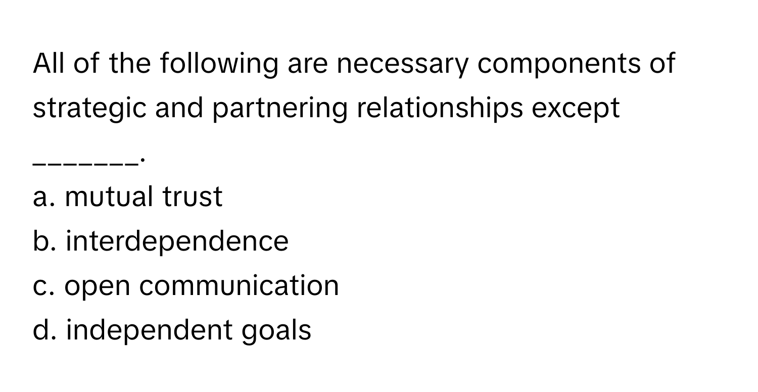 All of the following are necessary components of strategic and partnering relationships except _______.

a. mutual trust
b. interdependence
c. open communication
d. independent goals