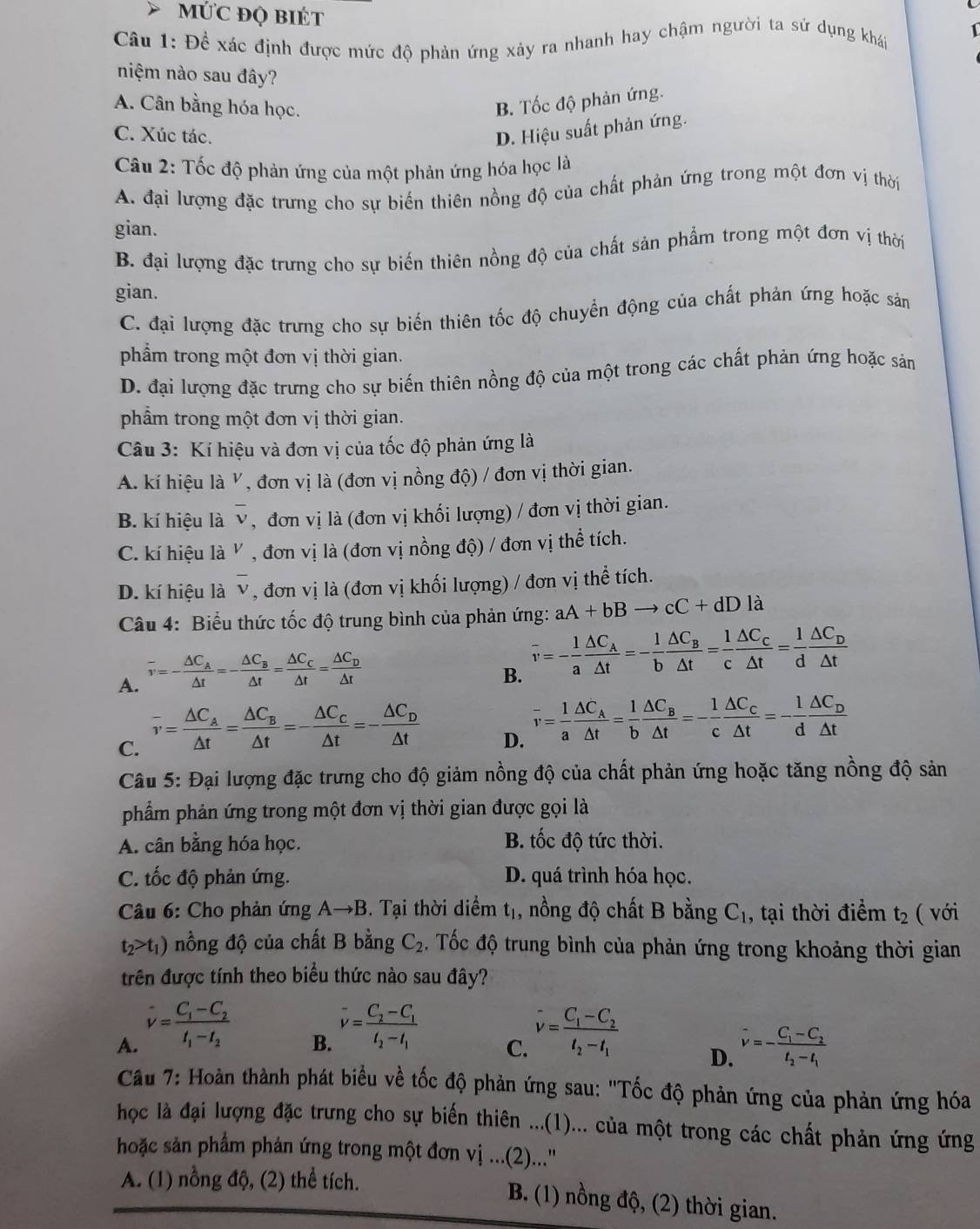 MỨC ĐQ BIÉT
Câu 1: Đề xác định được mức độ phản ứng xảy ra nhanh hay chậm người ta sử dụng khái 1
niệm nào sau đây?
A. Cân bằng hóa học.
B. Tốc độ phản ứng.
C. Xúc tác.
D. Hiệu suất phản ứng.
Câu 2: Tốc độ phản ứng của một phản ứng hóa học là
A. đại lượng đặc trưng cho sự biến thiên nồng độ của chất phản ứng trong một đơn vị thời
gian.
B. đại lượng đặc trưng cho sự biến thiên nồng độ của chất sản phẩm trong một đơn vị thời
gian.
C. đại lượng đặc trưng cho sự biến thiên tốc độ chuyển động của chất phản ứng hoặc sản
phẩm trong một đơn vị thời gian.
D. đại lượng đặc trưng cho sự biến thiên nồng độ của một trong các chất phản ứng hoặc sản
phẩm trong một đơn vị thời gian.
Câu 3: Kí hiệu và đơn vị của tốc độ phản ứng là
A. kí hiệu là V, đơn vị là (đơn vị nồng độ) / đơn vị thời gian.
B. kí hiệu là. * , đơn vị là (đơn vị khối lượng) / đơn vị thời gian.
C. kí hiệu là V , đơn vị là (đơn vị nồng độ) / đơn vị thể tích.
D. kí hiệu là overline v , đơn vị là (đơn vị khối lượng) / đơn vị thể tích.
Câu 4: Biểu thức tốc độ trung bình của phản ứng: aA+bBto cC+dD là
A. overline v=-frac △ C_A△ t=-frac △ C_B△ t=frac △ C_C△ t=frac △ C_D△ t
B. overline v=- 1/a frac △ C_A△ t=- 1/b frac △ C_B△ t= 1/c frac △ C_C△ t= l/d frac △ C_D△ t
C. overline v=frac △ C_A△ t=frac △ C_B△ t=-frac △ C_C△ t=-frac △ C_D△ t
D. overline v= 1/a frac △ C_A△ t= 1/b frac △ C_B△ t=- 1/c frac △ C_C△ t=- 1/d frac △ C_D△ t
Câu 5: Đại lượng đặc trưng cho độ giảm nồng độ của chất phản ứng hoặc tăng nồng độ sản
phẩm phản ứng trong một đơn vị thời gian được gọi là
A. cân bằng hóa học. B. tốc độ tức thời.
C. tốc độ phản ứng. D. quá trình hóa học.
Câu 6: Cho phản imgAto B. Tại thời diểm t_1, , nồng độ chất B bằng C_1 , tại thời điểm t_2 ( với
t_2>t_1) nồng độ của chất B bằng C_2 đ . Tốc độ trung bình của phản ứng trong khoảng thời gian
trên được tính theo biểu thức nào sau đây?
B. v=frac C_2-C_1t_2-t_1
A. v=frac C_1-C_2t_1-t_2 hat v=frac C_1-C_2t_2-t_1
C.
D. vector v=-frac C_1-C_2t_2-t_1
Cầu 7: Hoàn thành phát biểu về tốc độ phản ứng sau: ''Tốc độ phản ứng của phản ứng hóa
học là đại lượng đặc trưng cho sự biến thiên ...(1)... của một trong các chất phản ứng ứng
hoặc sản phẩm phản ứng trong một đơn vị ...(2)...''
A. (1) nồng độ, (2) thể tích.
B. (1) nồng độ, (2) thời gian.