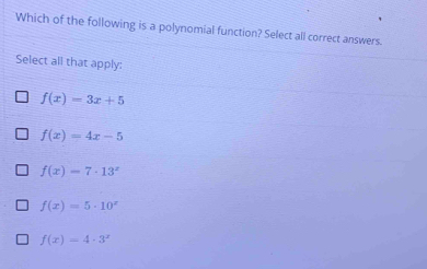 Which of the following is a polynomial function? Select all correct answers.
Select all that apply:
f(x)=3x+5
f(x)=4x-5
f(x)=7· 13^x
f(x)=5· 10^x
f(x)=4· 3^x