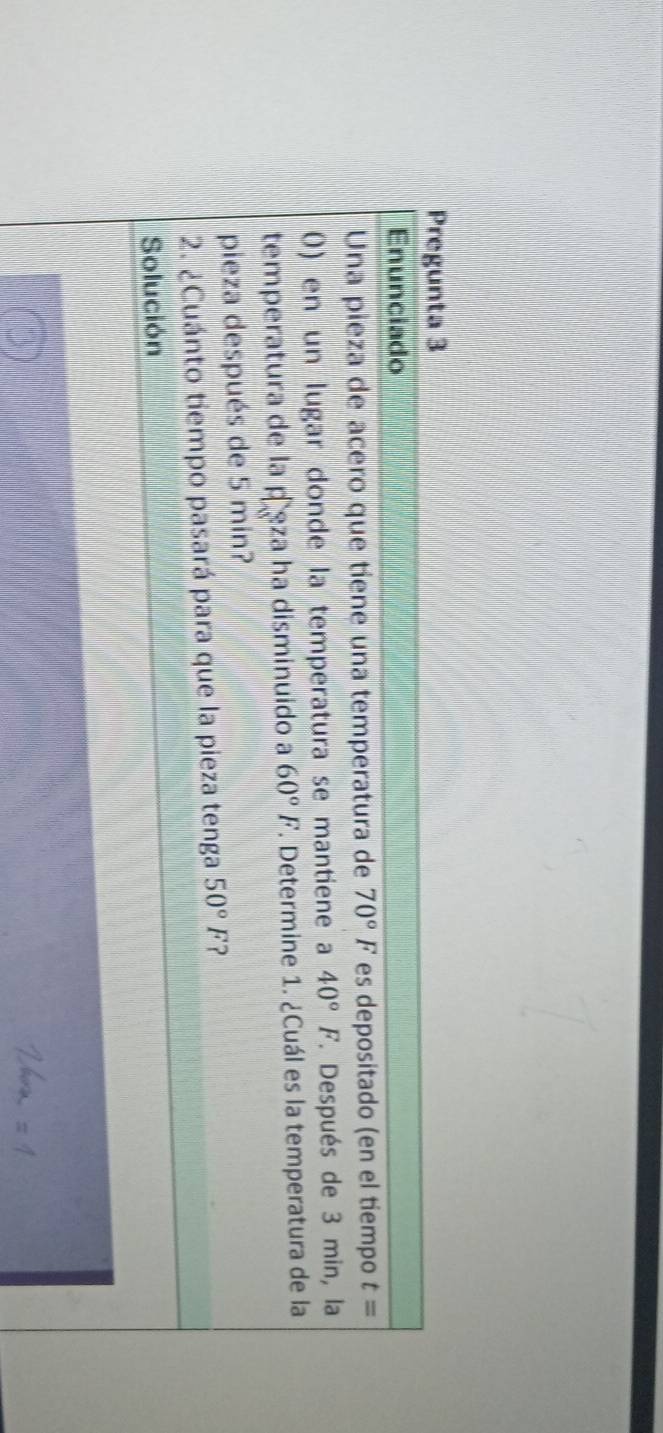 Pregunta 3 
Enunciado 
Una pieza de acero que tiene una temperatura de 70°F es depositado (en el tiempo t=
0) en un lugar donde la temperatura se mantiene a 40°F *. Después de 3 min, la 
temperatura de la peza ha disminuido a 60°F. Determine 1. ¿Cuál es la temperatura de la 
pieza después de 5 min? 
2. ¿Cuánto tiempo pasará para que la pieza tenga 50°F ? 
Solución