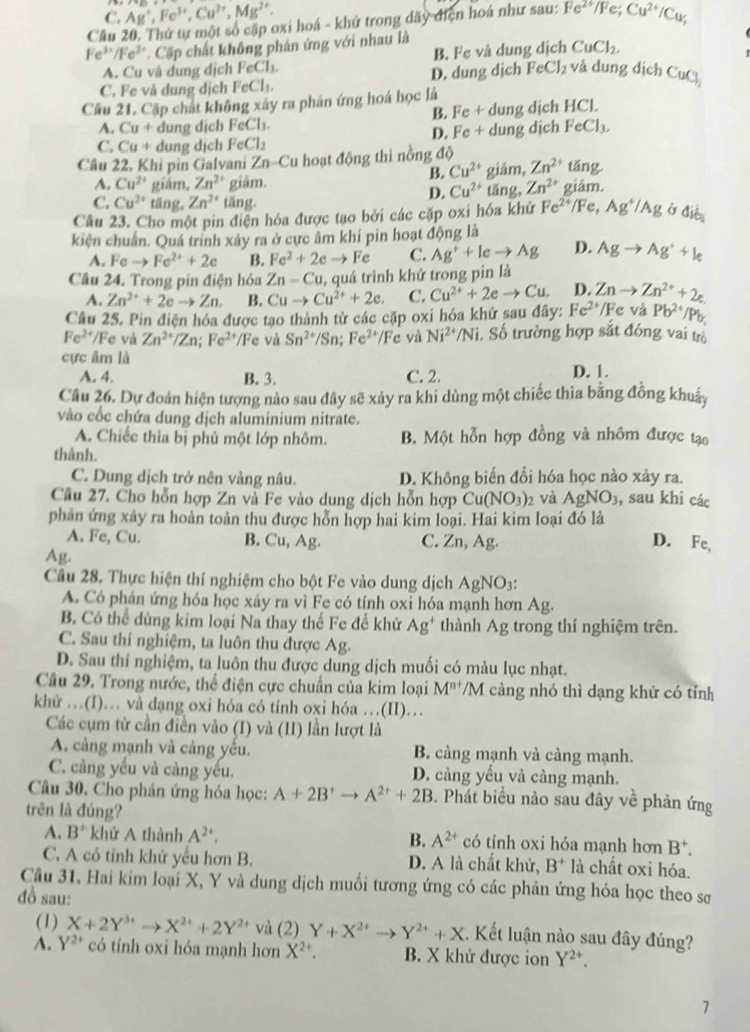 C. Ag^+,Fe^(3+),Cu^(2+),Mg^(2+),
Câu 20. Thứ tự một số cặp oxi hoá - khứ trong dãy điện hoá như sau: Fe^(2+)/Fe;Cu^(2+)/Cu_3
Fe^(3+)/Fe^(2+) Cặp chất không phán ứng với nhau là
A. Cu vâ dung dịch FeCl_3, B. Fe và dung dịch CuCl_2.
C. Fe và dung dịch FeCl_1, D. dung dịch FeCl_2 và  ng  dịch°∪ C 
Câu 21. Cặp chất không xây ra phản ứng hoá học là
B. Fe+
A. Cu+ dung dịch FeCl_3. dung dịch HCl.
D. Fe+
C. Cu + dung dịch FeCl_2 dung dịch FeCl_3,
Câu 22. Khỉ pin Galvani Zn-Cu hoạt động thi nồng độ
B. Cu^(2+) giảm, Zn^(2+) 1 ang
A. Cu^(2+) giám, Zn^(2+) giâm. Zn^(2+) giảm.
D. Cu^(2+) tǎng,
C. Cu^(2+) tăng, Zn^(2+) tăng.
Câu 23. Cho một pin điện hóa được tạo bởi các cặp oxí hóa khử Fe^(2+)/Fe,Ag^+/Ag Ở △ i_ien
kiện chuẩn. Quá trinh xây ra ở cực âm khí pín hoạt động là
A. Feto Fe^(2+)+2e B. Fe^2+2eto Fe C. Ag^++Ieto Ag D. Agto Ag^++le
Câu 24. Trong pin điện hóa Zn-Cu , quá trình khử trong pin là
A. Zn^(2+)+2eto Zn. B. Cuto Cu^(2+)+2e, C. Cu^(2+)+2eto Cu. D. Znto Zn^(2+)+2e.
Câu 25. Pin điện hóa được tạo thành từ các cặp oxi hóa khử sau đây: Fe^(2+)/ /Fc và Pb^(2+)/Pb_1
Fe^(2+)/F e và Zn^(2+)/Zn;Fe^(2+) /Fe và Sn^(2+)/Sn;Fe^(2+)/Fe và Ni^(2+)/Ni i. Số trường hợp sắt đóng vai trò
cực âm là
A. 4. B. 3. C. 2. D. 1.
Câu 26. Dự đoán hiện tượng nào sau đây sẽ xảy ra khi dùng một chiếc thia bằng đồng khuẩy
vào cốc chứa dung dịch aluminium nitrate.
A. Chiếc thìa bị phủ một lớp nhôm. B. Một hỗn hợp đồng và nhôm được tạo
thành.
C. Dung dịch trở nên vàng nâu. D. Không biến đổi hóa học nào xảy ra.
Câu 27. Cho hỗn hợp Zn và Fe vào dung dịch hỗn hợp Cu(NO_3) và AgNO_3 , sau khi các
phản ứng xây ra hoàn toàn thu được hỗn hợp hai kim loại. Hai kim loại đó là
A. Fe, Cu. B. Cu, Ag. C. Zn, Ag. D. Fe,
Ag.
Cầu 28. Thực hiện thí nghiệm cho bột Fe vào dung dịch AgNO_3
A. Có phản ứng hóa học xảy ra vì Fe có tính oxỉ hóa mạnh hơn Ag.
B. Có thể dùng kim loại Na thay thế Fe đề khử Ag^+ thành Ag trong thí nghiệm trên.
C. Sau thí nghiệm, ta luôn thu được Ag.
D. Sau thí nghiệm, ta luôn thu được dung dịch muối có màu lục nhạt.
Câu 29. Trong nước, thể điện cực chuẩn của kim loại M^(n+)/N M càng nhỏ thì dạng khử có tính
khứ …(I)… và dạng oxi hóa có tính oxi hóa …(II)…
Các cụm từ cần điễn vào (I) và (II) lần lượt là
A. cảng mạnh và cảng yếu. B. càng mạnh và càng mạnh.
C. càng yếu và càng yếu, D. càng yếu và càng mạnh.
Câu 30, Cho phản ứng hóa học: A+2B^+to A^(2+)+2B 3. Phát biểu nào sau đây về phản ứng
trên là đúng?
B.
A. B^+ khử A thành A^(2+). A^(2+) có tính oxi hóa mạnh hơn B^+.
C. A có tỉnh khứ yếu hơn B. D. A là chất khử, B^+ là chất oxi hóa.
Câu 31. Hai kim loại X, Y và dung dịch muối tương ứng có các phản ứng hóa học theo sơ
đồ sau:
(1) X+2Y^(3+)to X^(2+)+2Y^(2+) và (2) Y+X^(2+)to Y^(2+)+X.  Kết luận nào sau đây đúng?
A. Y^(2+) có tính oxi hóa mạnh hơn X^(2+). B. X khử được ion Y^(2+).
7