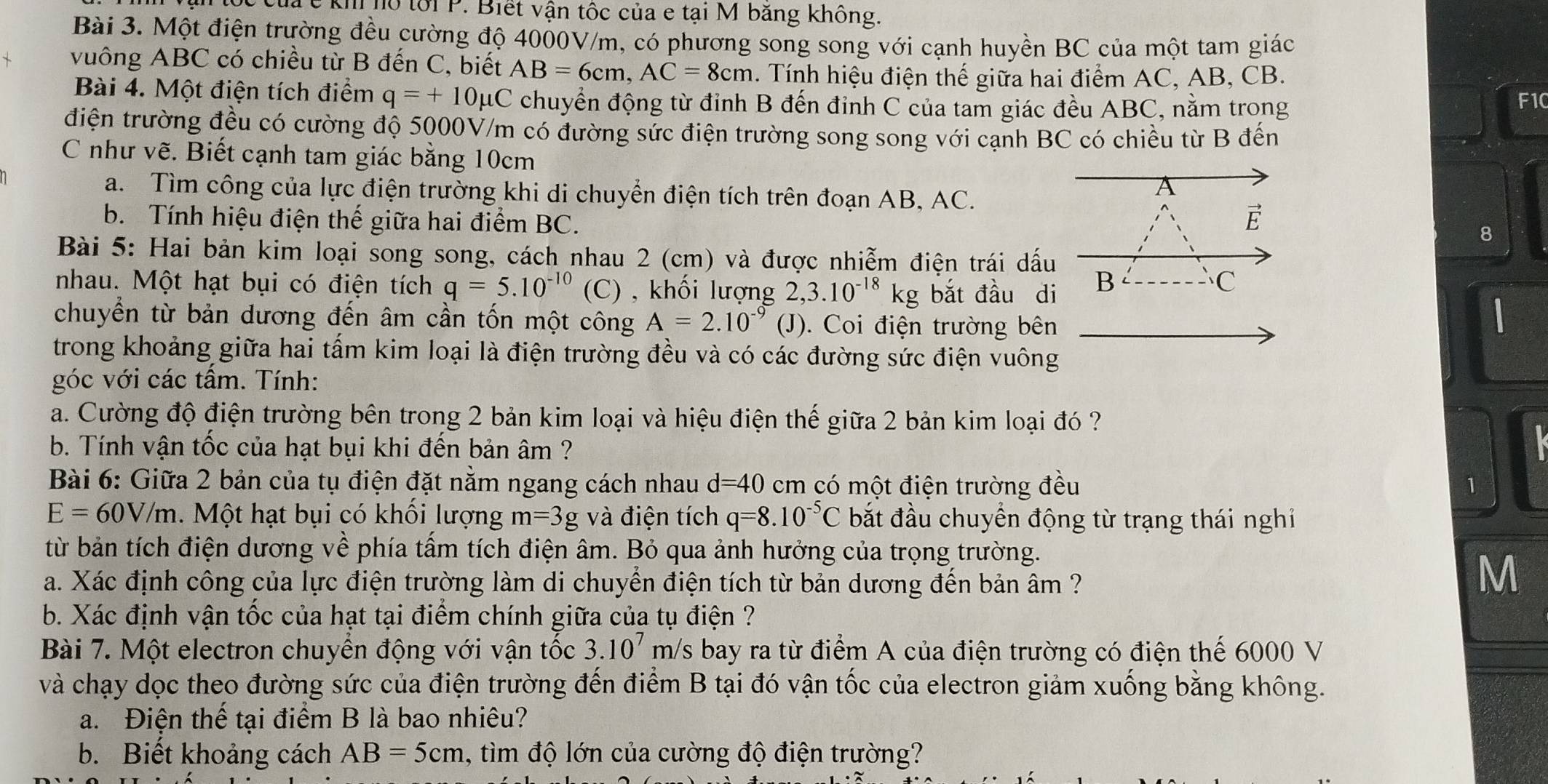 kh hồ tới P. Biết vận tốc của e tại M băng không.
Bài 3. Một điện trường đều cường độ 4000V/m, có phương song song với cạnh huyền BC của một tam giác
vuông ABC có chiều từ B đến C, biết AB=6cm,AC=8cm. Tính hiệu điện thế giữa hai điểm AC, AB, CB.
Bài 4. Một điện tích điểm q=+10mu C chuyển động từ đỉnh B đến đinh C của tam giác đều ABC, nằm trong
F10
điện trường đều có cường độ 5000V/m có đường sức điện trường song song với cạnh BC có chiều từ B đến
C như vẽ. Biết cạnh tam giác bằng 10cm
a. Tìm công của lực điện trường khi di chuyển điện tích trên đoạn AB, AC.
A
b. Tính hiệu điện thế giữa hai điểm BC.
É
8
Bài 5: Hai bản kim loại song song, cách nhau 2 (cm) và được nhiễm điện trái dấu
nhau. Một hạt bụi có điện tích q=5.10^(-10) (C) , khối lượng 2,3.10^(-18)kg bắt đầu di B C
chuyển từ bản dương đến âm cần tốn một công A=2.10^(-9) (J). Coi điện trường bên
trong khoảng giữa hai tấm kim loại là điện trường đều và có các đường sức điện vuông
góc với các tầm. Tính:
a. Cường độ điện trường bên trong 2 bản kim loại và hiệu điện thế giữa 2 bản kim loại đó ?
b. Tính vận tốc của hạt bụi khi đến bản âm ?
Bài 6: Giữa 2 bản của tụ điện đặt năm ngang cách nhau d=40 cm có một điện trường đều 1
E=60V/m.  Một hạt bụi có khổi lượng m=3g và điện tích q=8.10^(-5)C bắt đầu chuyển động từ trạng thái nghiỉ
từ bản tích điện dương về phía tấm tích điện âm. Bỏ qua ảnh hưởng của trọng trường.
Ma. Xác định công của lực điện trường làm di chuyền điện tích từ bản dương đến bản âm ?
M
b. Xác định vận tốc của hạt tại điểm chính giữa của tụ điện ?
Bài 7. Một electron chuyển động với vận tốc 3.10^7m /s bay ra từ điểm A của điện trường có điện thế 6000 V
và chạy dọc theo đường sức của điện trường đến điểm B tại đó vận tốc của electron giảm xuống bằng không.
a. Điện thế tại điểm B là bao nhiêu?
b. Biết khoảng cách AB=5cm , ìm độ lớn của cường độ điện trường?