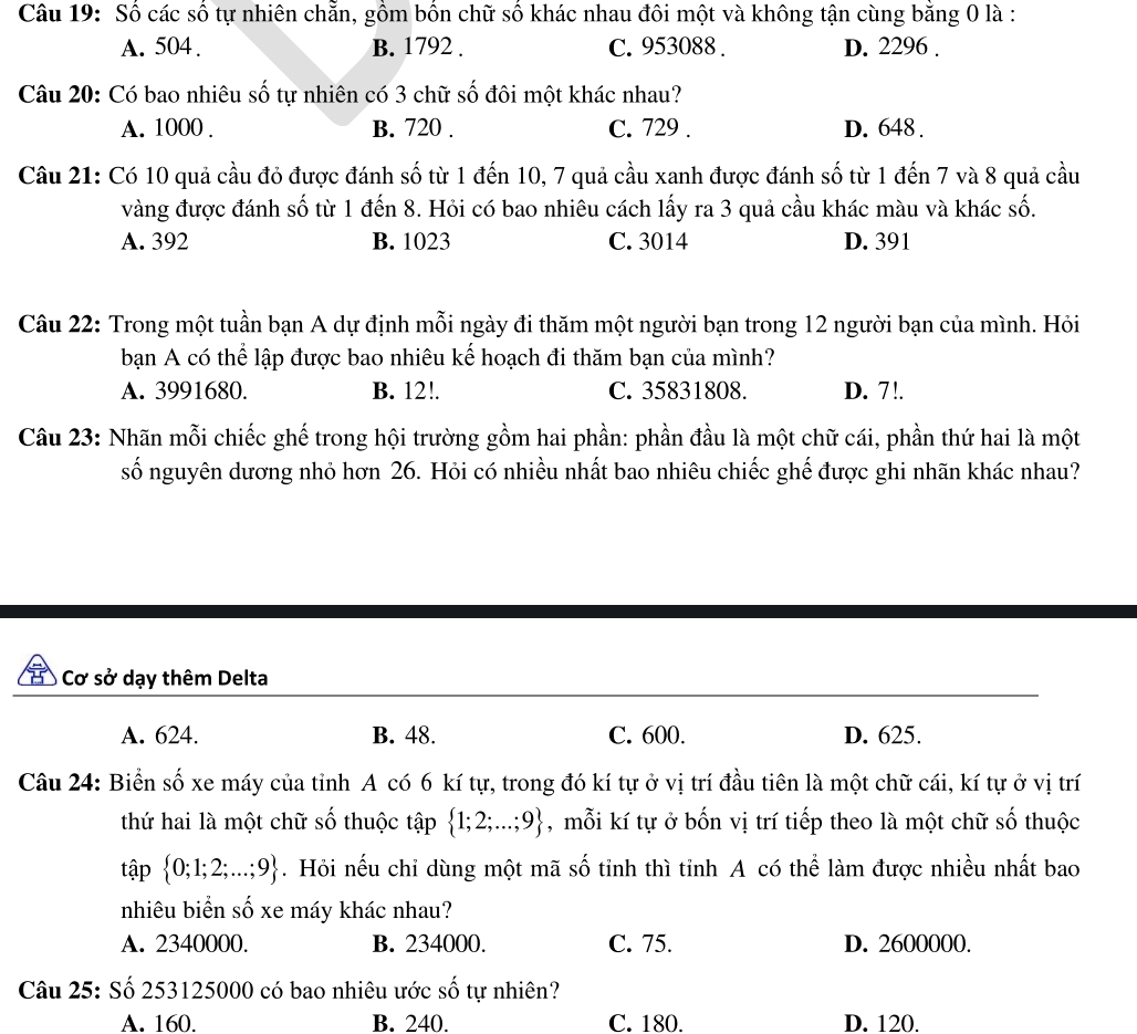 Số các số tự nhiên chẵn, gồm bốn chữ số khác nhau đôi một và không tận cùng bằng 0 là :
A. 504. B. 1792 . C. 953088 . D. 2296 .
Câu 20: Có bao nhiêu số tự nhiên có 3 chữ số đôi một khác nhau?
A. 1000 . B. 720 . C. 729 . D. 648 .
Câu 21: Có 10 quả cầu đỏ được đánh số từ 1 đến 10, 7 quả cầu xanh được đánh số từ 1 đến 7 và 8 quả cầu
vàng được đánh số từ 1 đến 8. Hỏi có bao nhiêu cách lấy ra 3 quả cầu khác màu và khác số.
A. 392 B. 1023 C. 3014 D. 391
Câu 22: Trong một tuần bạn A dự định mỗi ngày đi thăm một người bạn trong 12 người bạn của mình. Hỏi
bạn A có thể lập được bao nhiêu kế hoạch đi thăm bạn của mình?
A. 3991680. B. 12!. C. 35831808. D. 7!.
Câu 23: Nhãn mỗi chiếc ghế trong hội trường gồm hai phần: phần đầu là một chữ cái, phần thứ hai là một
số nguyên dương nhỏ hơn 26. Hỏi có nhiều nhất bao nhiêu chiếc ghế được ghi nhãn khác nhau?
Cơ sở dạy thêm Delta
A. 624. B. 48. C. 600. D. 625.
Câu 24: Biển số xe máy của tỉnh A có 6 kí tự, trong đó kí tự ở vị trí đầu tiên là một chữ cái, kí tự ở vị trí
thứ hai là một chữ số thuộc tập  1;2;...;9 , mỗi kí tự ở bốn vị trí tiếp theo là một chữ số thuộc
tập  0;1;2;...;9. Hỏi nếu chỉ dùng một mã số tỉnh thì tỉnh A có thể làm được nhiều nhất bao
nhiêu biển số xe máy khác nhau?
A. 2340000. B. 234000. C. 75. D. 2600000.
Câu 25: Số 253125000 có bao nhiêu ước số tự nhiên?
A. 160. B. 240. C. 180. D. 120.