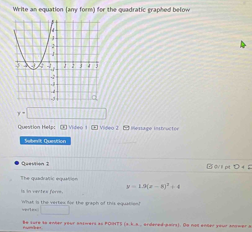 Write an equation (any form) for the quadratic graphed below
y=□
Question Help: Video 1 D Video 2 Message instructor 
Submit Question 
Question 2 □0/1 pt つ 4 
The quadratic equation
y=1.9(x-8)^2+4
is in vertex form. 
What is the vertex for the graph of this equation? 
vertex: □ 
Be sure to enter your answers as POINTS (a.k.a., ordered-pairs). Do not enter your answer a 
number.