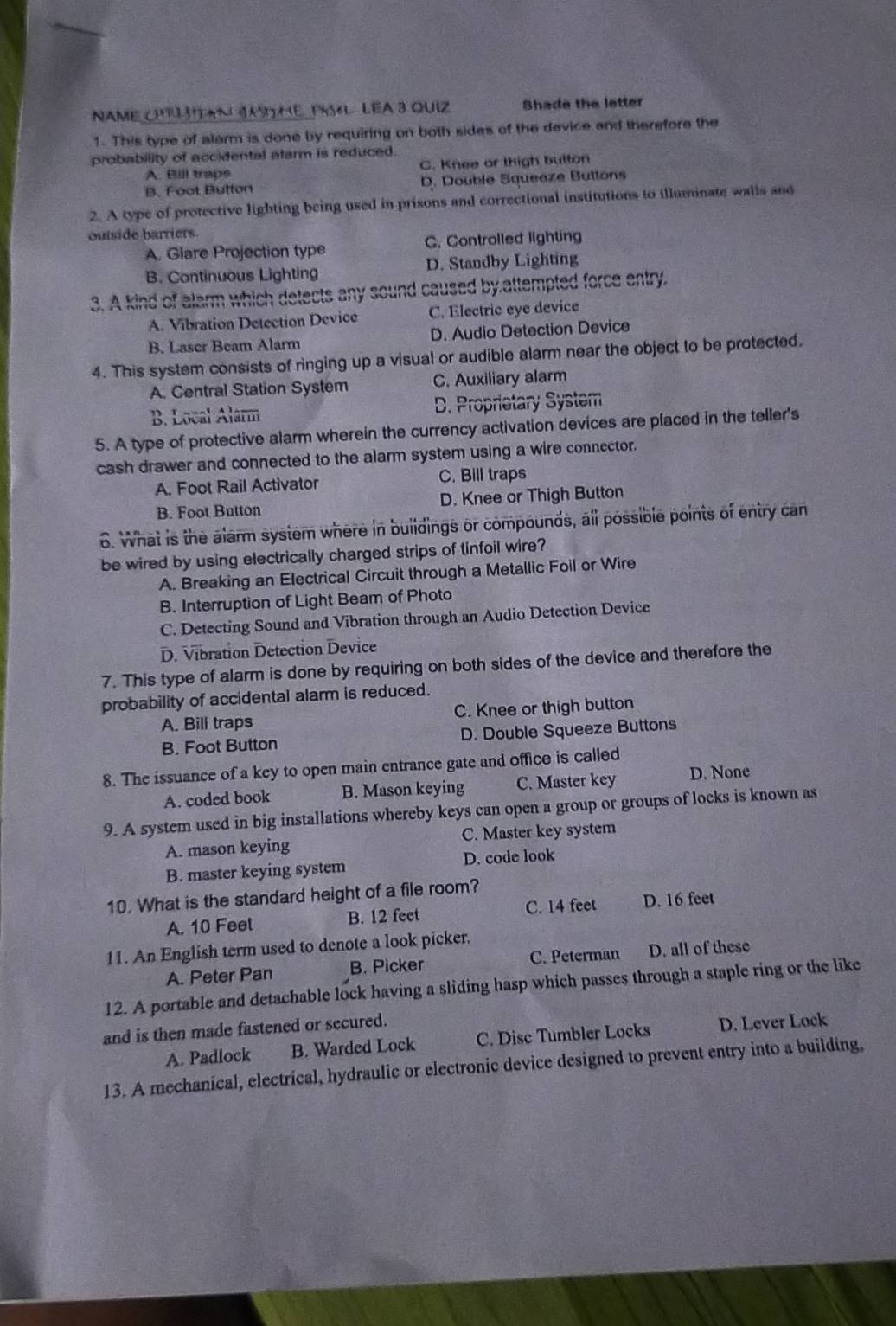 NAME OMSITAN JSTHE PRS6L LEA 3 QUIZ Shade the letter
1. This type of alarm is done by requiring on both sides of the device and therefore the
probability of accidental alarm is reduced.
A. Bill traps C. Knee or thigh button
B. Foot Button D. Double Squeeze Buttons
2. A type of protective lighting being used in prisons and correctional institutions to illuminate walls and
outside barriers
A. Glare Projection type C. Controlled lighting
B. Continuous Lighting D. Standby Lighting
3. A kind of alarm which detects any sound caused by attempted force entry.
A. Vibration Detection Device C. Electric eye device
B. Laser Beam Alarm D. Audio Detection Device
4. This system consists of ringing up a visual or audible alarm near the object to be protected.
A. Central Station System C. Auxiliary alarm
B. Local Alarm D. Proprietary System
5. A type of protective alarm wherein the currency activation devices are placed in the teller's
cash drawer and connected to the alarm system using a wire connector.
A. Foot Rail Activator C. Bill traps
B. Foot Button D. Knee or Thigh Button
6. What is the alarm system where in buildings or compounds, all possible points of entry can
be wired by using electrically charged strips of tinfoil wire?
A. Breaking an Electrical Circuit through a Metallic Foil or Wire
B. Interruption of Light Beam of Photo
C. Detecting Sound and Vibration through an Audio Detection Device
D. Vibration Detection Device
7. This type of alarm is done by requiring on both sides of the device and therefore the
probability of accidental alarm is reduced.
A. Bill traps C. Knee or thigh button
B. Foot Button D. Double Squeeze Buttons
8. The issuance of a key to open main entrance gate and office is called
A. coded book B. Mason keying C. Master key D. None
9. A system used in big installations whereby keys can open a group or groups of locks is known as
A. mason keying C. Master key system
B. master keying system D. code look
10. What is the standard height of a file room?
A. 10 Feet B. 12 feet C. 14 feet D. 16 feet
11. An English term used to denote a look picker.
A. Peter Pan B. Picker C. Peterman D. all of these
12. A portable and detachable lock having a sliding hasp which passes through a staple ring or the like
and is then made fastened or secured.
A. Padlock B. Warded Lock C. Disc Tumbler Locks D. Lever Lock
13. A mechanical, electrical, hydraulic or electronic device designed to prevent entry into a building,