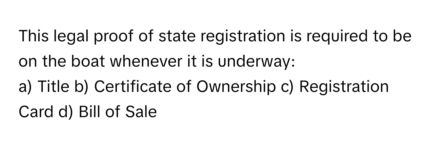 This legal proof of state registration is required to be on the boat whenever it is underway:

a) Title b) Certificate of Ownership c) Registration Card d) Bill of Sale