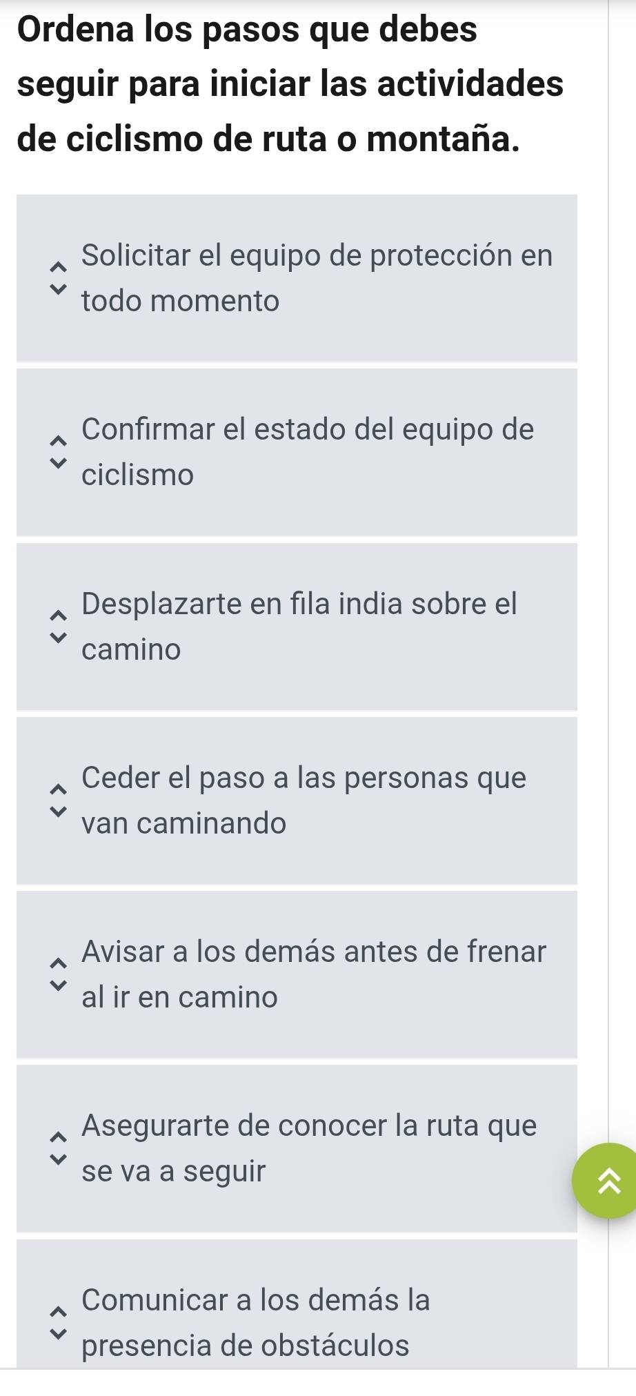 Ordena los pasos que debes
seguir para iniciar las actividades
de ciclismo de ruta o montaña.
Solicitar el equipo de protección en
todo momento
Confirmar el estado del equipo de
ciclismo
Desplazarte en fila india sobre el
camino
Ceder el paso a las personas que
van caminando
Avisar a los demás antes de frenar
al ir en camino
Asegurarte de conocer la ruta que
se va a seguir
Comunicar a los demás la
presencia de obstáculos