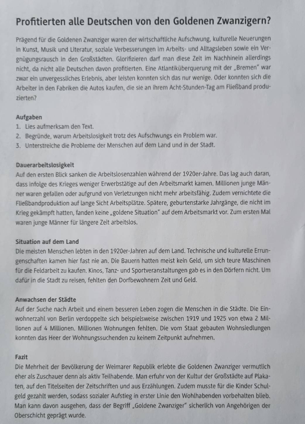 Profitierten alle Deutschen von den Goldenen Zwanzigern?
Prägend für die Goldenen Zwanziger waren der wirtschaftliche Aufschwung, kulturelle Neuerungen
in Kunst, Musik und Literatur, soziale Verbesserungen im Arbeits- und Alltagsleben sowie ein Ver-
gnügungsrausch in den Großstädten. Glorifzieren darf man diese Zeit im Nachhinein allerdings
nicht, da nicht alle Deutschen davon profitierten. Eine Atlantiküberquerung mit der „Bremen” war
zwar ein unvergessliches Erlebnis, aber leisten konnten sich das nur wenige. Oder konnten sich die
Arbeiter in den Fabriken die Autos kaufen, die sie an ihrem Acht-Stunden-Tag am Fließband produ-
zierten?
Aufgaben
1. Lies aufmerksam den Text.
2. Begründe, warum Arbeitslosigkeit trotz des Aufschwungs ein Problem war.
3. Unterstreiche die Probleme der Menschen auf dem Land und in der Stadt.
Dauerarbeitslosigkeit
Auf den ersten Blick sanken die Arbeitslosenzahlen während der 1920er-Jahre. Das lag auch daran,
dass infolge des Krieges weniger Erwerbstätige auf den Arbeitsmarkt kamen. Millionen junge Män-
ner waren gefallen oder aufgrund von Verletzungen nicht mehr arbeitsfähig. Zudem vernichtete die
Fließbandproduktion auf lange Sicht Arbeitsplätze. Spätere, geburtenstarke Jahrgänge, die nicht im
Krieg gekämpft hatten, fanden keine „goldene Situation” auf dem Arbeitsmarkt vor. Zum ersten Mal
waren junge Männer für längere Zeit arbeitslos.
Situation auf dem Land
Die meisten Menschen lebten in den 1920er-Jahren auf dem Land. Technische und kulturelle Errun-
genschaften kamen hier fast nie an. Die Bauern hatten meist kein Geld, um sich teure Maschinen
für die Feldarbeit zu kaufen. Kinos, Tanz- und Sportveranstaltungen gab es in den Dörfern nicht. Um
dafür in die Stadt zu reisen, fehlten den Dorfbewohnern Zeit und Geld.
Anwachsen der Städte
Auf der Suche nach Arbeit und einem besseren Leben zogen die Menschen in die Städte. Die Ein-
wohnerzahl von Berlin verdoppelte sich beispielsweise zwischen 1919 und 1925 von etwa 2 Mil-
lionen auf 4 Millionen. Millionen Wohnungen fehlten. Die vom Staat gebauten Wohnsiedlungen
konnten das Heer der Wohnungssuchenden zu keinem Zeitpunkt aufnehmen.
Fazit
Die Mehrheit der Bevölkerung der Weimarer Republik erlebte die Goldenen Zwanziger vermutlich
eher als Zuschauer denn als aktiv Teilhabende. Man erfuhr von der Kultur der Großstädte auf Plaka-
ten, auf den Titelseiten der Zeitschriften und aus Erzählungen. Zudem musste für die Kinder Schul-
geld gezahlt werden, sodass sozialer Aufstieg in erster Linie den Wohlhabenden vorbehalten blieb.
Man kann davon ausgehen, dass der Begriff „Goldene Zwanziger” sicherlich von Angehörigen der
Oberschicht geprägt wurde.