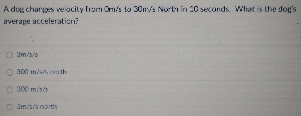 A dog changes velocity from 0m/s to 30m/s North in 10 seconds. What is the dog's
average acceleration?
3m/s/s
300 m/s/s north
300 m/s/s
3m/s/s north