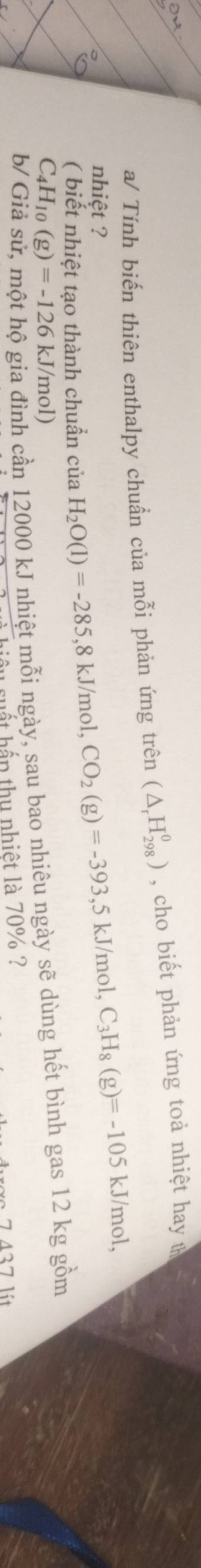 a/ Tính biến thiên enthalpy chuẩn của mỗi phản ứng trên (△ _rH_(298)^0) , cho biết phản ứng toả nhiệt hay t 
nhiệt ? 
( biết nhiệt tạo thành chuẩn của H_2O(l)=-285, 8kJ/mol, CO_2(g)=-393, 5kJ/mol, C_3H_8(g)=-105kJ/mol,
C_4H_10(g)=-126 k gia đình cần 12000 kJ nhiệt mỗi ngày, sau bao nhiêu ngày sẽ dùng hết bình gas 12 kg gồm
J/mol) 

hiệu suất hấp thu nhiệt là 70% ?