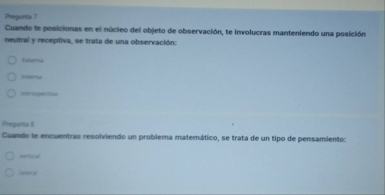 Pregunta 7
Cuando te posicionas en el núcieo del objeto de observación, te involucras manteniendo una posición
neutral y receptiva, se trata de una observación:
Externa
Interna
introspectiva
Pregunta 8
Cuando te encuentras resolviendo un problema matemático, se trata de un tipo de pensamiento:
vertical
lateral