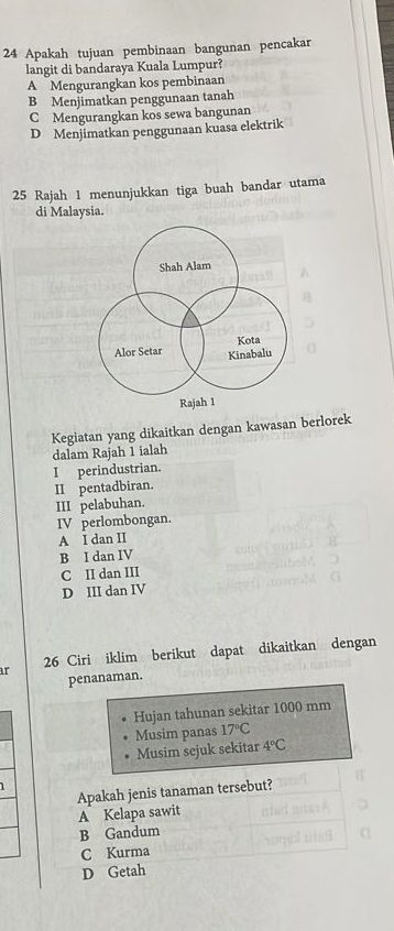 Apakah tujuan pembinaan bangunan pencakar
langit di bandaraya Kuala Lumpur?
A Mengurangkan kos pembinaan
B Menjimatkan penggunaan tanah
C Mengurangkan kos sewa bangunan
D Menjimatkan penggunaan kuasa elektrik
25 Rajah 1 menunjukkan tiga buah bandar utama
di Malaysia.
Kegiatan yang dikaitkan dengan kawasan berlorek
dalam Rajah 1 ialah
I perindustrian.
II pentadbiran.
III pelabuhan.
IV perlombongan.
A I dan II
B I dan IV
C II dan III
D III dan IV
ar 26 Ciri iklim berikut dapat dikaitkan dengan
penanaman.
Hujan tahunan sekitar 1000 mm
Musim panas 17°C
Musim sejuk sekitar 4°C
Apakah jenis tanaman tersebut?
A Kelapa sawit
B Gandum
C Kurma
D Getah