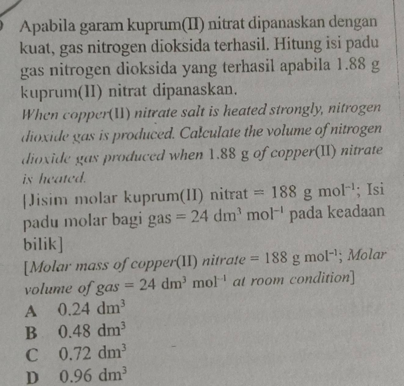 Apabila garam kuprum(II) nitrat dipanaskan dengan
kuat, gas nitrogen dioksida terhasil. Hitung isi padu
gas nitrogen dioksida yang terhasil apabila 1.88 g
kuprum(II) nitrat dipanaskan.
When copper(II) nitrate salt is heated strongly, nitrogen
dioxide gas is produced. Calculate the volume of nitrogen
dioxide gas produced when 1.88 g of copper(II) nitrate
is heated.
[Jisim molar kuprum(II) nitrat =188gmol^(-1); Isi
padu molar bagi gas =24dm^3mol^(-1) pada keadaan
bilik]
[Molar mass of copper(II) nitrate =188gmol^(-1); Molar
volume of gas=24dm^3mol^(-1) at room condition]
A 0.24dm^3
B 0.48dm^3
C 0.72dm^3
D 0.96dm^3