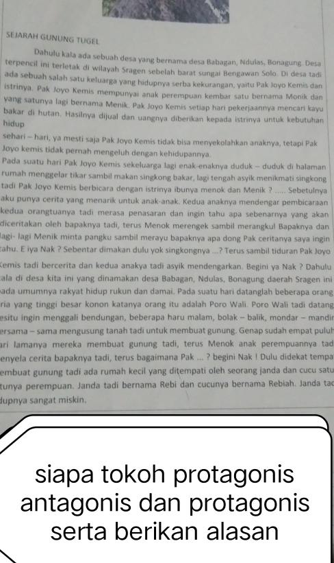 SEJARAH GUNUNG TUGEL
Dahulu kala ada sebuah desa yang bernama desa Babagan, Ndulas, Bonagung. Desa
terpencil ini terletak di wilayah Sragen sebelah barat sungai Bengawan Solo. Di desa tadi
ada sebuah salah satu keluarga yang hidupnya serba kekurangan, yaitu Pak Joyo Kemis dan
istrinya. Pak Joyo Kemis mempunyai anak perempuan kembar satu bernama Monik dan
yang satunya lagi bernama Menik. Pak Joyo Kemis setiap hari pekerjaannya mencari kayu
bakar di hutan. Hasilnya dijual dan uangnya diberikan kepada istrinya untuk kebutuhan
hidup
sehari - hari, ya mesti saja Pak Joyo Kemis tidak bisa menyekolahkan anaknya, tetapi Pak
Joyo kemis tidak pernah mengeluh dengan kehidupannya.
Pada suatu hari Pak Joyo Kemis sekeluarga lagi enak-enaknya duduk - duduk di halaman
rumah menggełar tikar sambil makan singkong bakar, lagi tengah asyik menikmati singkong
tadi Pak Joyo Kemis berbicara dengan istrinya ibunya menok dan Menik ? ..... Sebetulnya
aku punya cerita yang menarik untuk anak-anak. Kedua anaknya mendengar pembicaraan
kedua orangtuanya tadi merasa penasaran dan ingin tahu apa sebenarnya yang akan
diceritakan oleh bapaknya tadi, terus Menok merengek sambil merangkul Bapaknya dan
agi- lagi Menik minta pangku sambil merayu bapaknya apa dong Pak ceritanya saya ingin
tahu. E iya Nak ? Sebentar dimakan dulu yok singkongnya ...? Terus sambil tiduran Pak Joyo
Kemis tadi bercerita dan kedua anakya tadi asyik mendengarkan. Begini ya Nak ? Dahulu
ala di desa kita ini yang dinamakan desa Babagan, Ndulas, Bonagung daerah Sragen ini
pada umumnya rakyat hidup rukun dan damai. Pada suatu hari datanglah beberapa orang
ria yang tinggi besar konon katanya orang itu adalah Poro Wali. Poro Wali tadi datang
esitu ingin menggali bendungan, beberapa haru malam, bolak - balik, mondar - mandir
ersama - sama mengusung tanah tadi untuk membuat gunung. Genap sudah empat puluh
arí lamanya mereka membuat gunung tadi, terus Menok anak perempuannya tad
enyela cerita bapaknya tadi, terus bagaimana Pak ... ? begini Nak ! Dulu didekat tempa
embuat gunung tadi ada rumah kecil yang dițempati oleh seorang janda dan cucu satu
tunya perempuan. Janda tadi bernama Rebi dan cucunya bernama Rebiah. Janda tạo
lupnya sangat miskin.
siapa tokoh protagonis
antagonis dan protagonis
serta berikan alasan