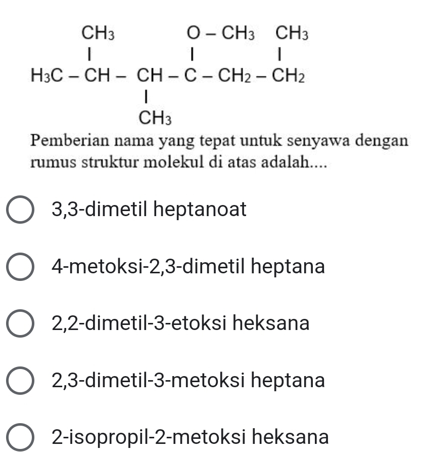 beginarrayr CH_3O-CH_3C-CH_3&CH_3 H_3C-CH-CH_2 CH_3 CH_3endarray
Pemberian nama yang tepat untuk senyawa dengan
rumus struktur molekul di atas adalah....
3, 3 -dimetil heptanoat
4-metoksi- 2, 3 -dimetil heptana
2, 2 -dimetil- 3 -etoksi heksana
2, 3 -dimetil- 3 -metoksi heptana
2-isopropil -2 -metoksi heksana