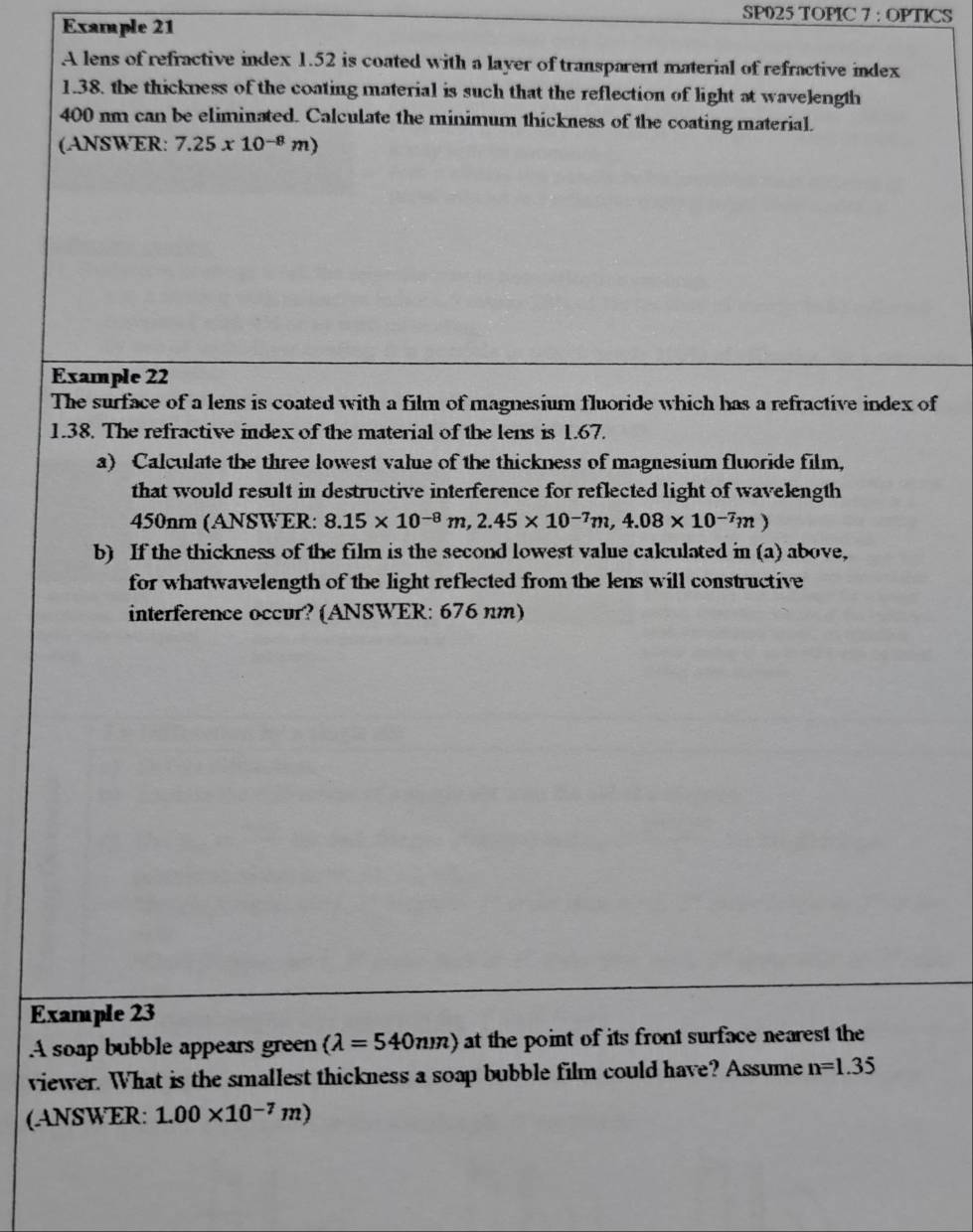Example 21 
SP025 TOPIC 7 : OPTICS 
A lens of refractive index 1.52 is coated with a layer of transparent material of refractive index
1.38, the thickness of the coating material is such that the reflection of light at wavelength
400 nm can be eliminated. Calculate the minimum thickness of the coating material. 
(ANSWER: 7.25x10^(-8)m)
Example 22 
The surface of a lens is coated with a film of magnesium fluoride which has a refractive index of
1.38. The refractive index of the material of the lens is 1.67. 
a) Calculate the three lowest value of the thickness of magnesium fluoride film, 
that would result in destructive interference for reflected light of wavelength
450nm (AN8WER: 8.15* 10^(-8)m, 2.45* 10^(-7)m, 4.08* 10^(-7)m)
b) If the thickness of the film is the second lowest value calculated in (a) above, 
for whatwavelength of the light reflected from the lens will constructive 
interference occur? (ANSWER: 676 nm) 
Example 23 
A soap bubble appears green (lambda =540nm) at the point of its front surface nearest the 
viewer. What is the smallest thickness a soap bubble film could have? Assume n=1.35
(ANSWER: 1.00* 10^(-7)m)