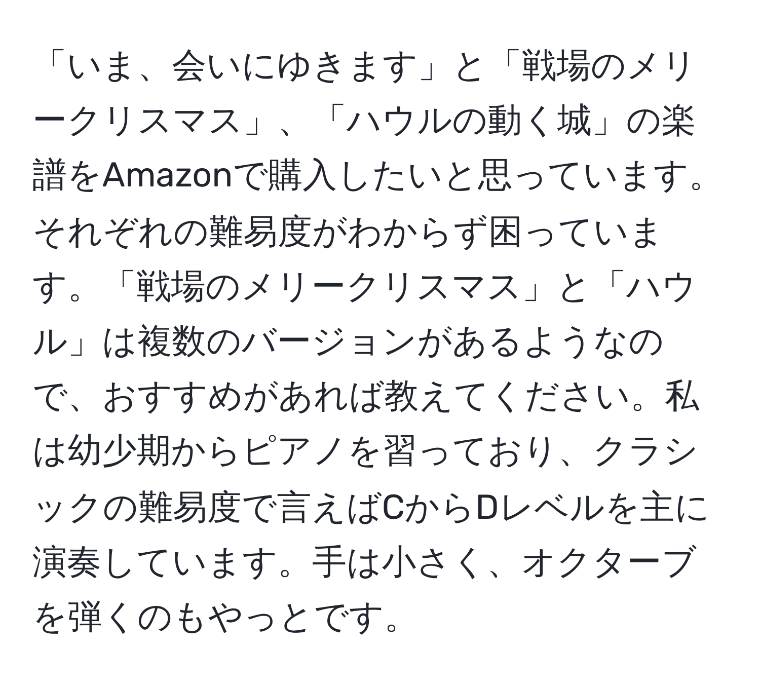 「いま、会いにゆきます」と「戦場のメリークリスマス」、「ハウルの動く城」の楽譜をAmazonで購入したいと思っています。それぞれの難易度がわからず困っています。「戦場のメリークリスマス」と「ハウル」は複数のバージョンがあるようなので、おすすめがあれば教えてください。私は幼少期からピアノを習っており、クラシックの難易度で言えばCからDレベルを主に演奏しています。手は小さく、オクターブを弾くのもやっとです。