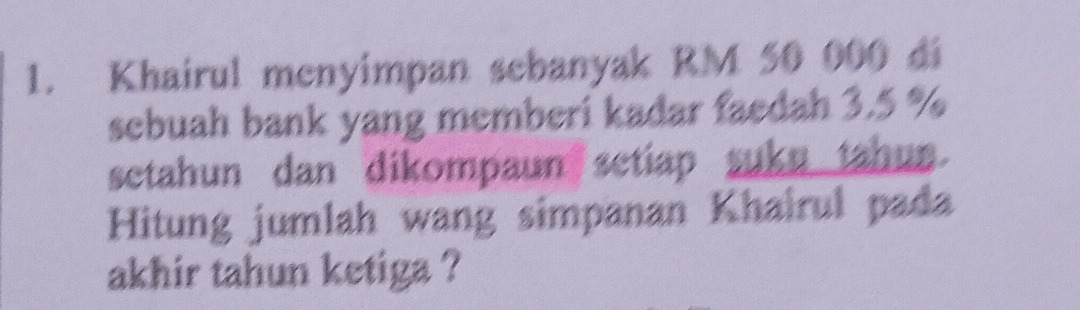 Khairul menyimpan sebanyak RM 50 000 di 
sebuah bank yang memberi kadar faedah 3.5 %
setahun dan dikompaun setiap suku tahun. 
Hitung jumlah wang simpanan Khairul pada 
akhir tahun ketiga ?