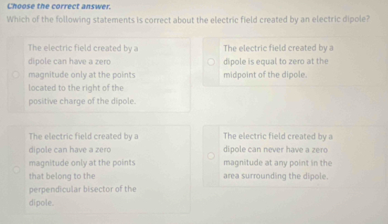 Choose the correct answer.
Which of the following statements is correct about the electric field created by an electric dipole?
The electric field created by a The electric field created by a
dipole can have a zero dipole is equal to zero at the
magnitude only at the points midpoint of the dipole.
located to the right of the
positive charge of the dipole.
The electric field created by a The electric field created by a
dipole can have a zero dipole can never have a zero
magnitude only at the points magnitude at any point in the
that belong to the area surrounding the dipole.
perpendicular bisector of the
dipole.