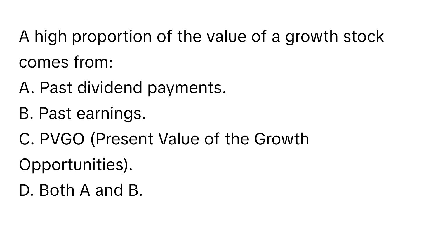 A high proportion of the value of a growth stock comes from:

A. Past dividend payments.
B. Past earnings.
C. PVGO (Present Value of the Growth Opportunities).
D. Both A and B.