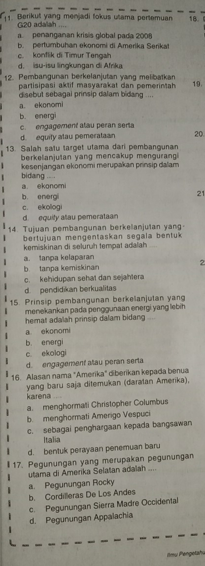 Berikut yang menjadi fokus utama pertemuan 18.
G20 adalah
a. penanganan krisis global pada 2008
b. pertumbuhan ekonomi di Amerika Serikat
c. konflik di Timur Tengah
d. isu-isu lingkungan di Afrika
12. Pembangunan berkelanjutan yang melibatkan
partisipasi aktif masyarakat dan pemerintah 19.
disebut sebagai prinsip dalam bidang ....
a. ekonomi
b. energi
c. engagement alau peran serta
d. equity atau pemerataan 20
13. Salah satu target utama dari pembangunan
berkelanjutan yang mencakup mengurangi
kesenjangan ekonomi merupakan prinsip dalam
bidang ....
a. ekonomi
b. energi
21
c. ekologi
d. equity atau pemerataan
14. Tujuan pembangunan berkelanjutan yang-
bertujuan mengentaskan segala bentuk
kemiskinan di seluruh tempat adalah ....
a. tanpa kelaparan
2
b tanpa kemiskinan
c. kehidupan sehat dan sejahtera
d. pendidikan berkualitas
15. Prinsip pembangunan berkelanjutan yang
menekankan pada penggunaan energi yang lebih
hemat adalah prinsip dalam bidang
a. ekonomi
b. energi
c. ekologi
d. engagement atau peran serta
16. Alasan nama "Amerika" diberikan kepada benua
yang baru saja ditemukan (daratan Amerika),
karena ....
a. menghormati Christopher Columbus
b. menghormati Amerigo Vespuci
c. sebagai penghargaan kepada bangsawan
Italia
d. bentuk perayaan penemuan baru
17. Pegunungan yang merupakan pegunungan
utama di Amerika Selatan adalah ....
a. Pegunungan Rocky
b. Cordilleras De Los Andes
c. Pegunungan Sierra Madre Occidental
d. Pegunungan Appalachia
Ilmu Pengetahu