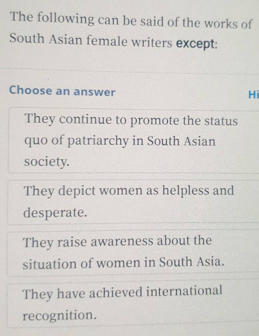 The following can be said of the works of
South Asian female writers except:
Choose an answer
Hi
They continue to promote the status
quo of patriarchy in South Asian
society.
They depict women as helpless and
desperate.
They raise awareness about the
situation of women in South Asia.
They have achieved international
recognition.