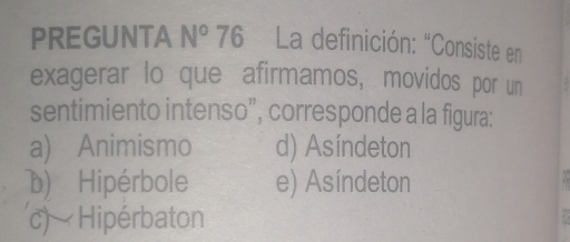 PREGUNTA N° 76 * La definición: “Consiste en
exagerar lo que afirmamos, movidos por un
sentimiento intenso”, corresponde a la figura:
a) Animismo d) Asíndeton
D) Hipérbole e) Asíndeton
c) Hipérbaton