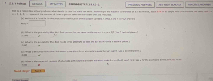 DETAILS MY NOTES BBUNDERSTAT12 5.4.010. PREVIOUS ANSWERS ASK YOUR TEACHER PRACTICE ANOTHER
Bob is a recent law school graduate who intends to take the state bar exam. According to the National Conference on Bar Examiners, about 61% of all people who take the state bar exam pani. Let
n=1,2,3, represent the number of times a person takes the bar exam until the first pass
(a) Write out a formula for the probability distribution of the random vanable n. (Use p and n in your answer.)
P(n)=□
(b) What is the probability that Bob first passes the bar exam on the second try (n=2)? (Use 3 decimal places.)
0.2379
(c) What is the probability that Bob needs three attempts to pass the bar exam? (Use 3 decimal places.)
0.093
(d) What is the probability that Bob needs more than three attempts to pass the bar exam? (Use 3 decimal places.)
0.059
(e) What is the expected number of attempts at the state bar exam Bob must make for his (first) pass? hint: Use μ for the geometric distribution and round.
1.639 ×
Need Help? Reard I