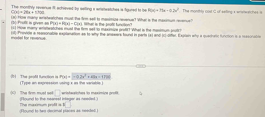 The monthly revenue R achieved by selling x wristwatches is figured to be R(x)=75x-0.2x^2. The monthly cost C of selling x wristwatches is
C(x)=26x+1700. 
(a) How many wristwatches must the firm sell to maximize revenue? What is the maximum revenue? 
(b) Profit is given as P(x)=R(x)-C(x). What is the profit function? 
(c) How many wristwatches must the firm sell to maximize profit? What is the maximum profit? 
(d) Provide a reasonable explanation as to why the answers found in parts (a) and (c) differ. Explain why a quadratic function is a reasonable 
model for revenue. 
(b) The profit function is P(x)=-0.2x^2+49x-1700. 
(Type an expression using x as the variable.) 
(c) The firm must sell □ wristwatches to maximize profit. 
(Round to the nearest integer as needed.) 
The maximum profit is $□. 
(Round to two decimal places as needed.)