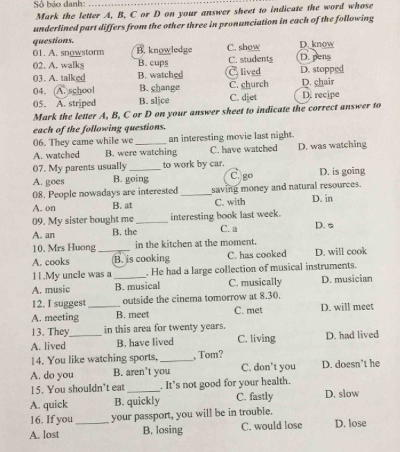 Số báo danh:_
Mark the letter A, B, C or D on your answer sheet to indicate the word whose
underlined part differs from the other three in pronunciation in each of the following
questions.
01. A. snowstorm B. knowledge C. show D. know
02. A. walks B. cups C. students D. pens
03. A. talked B. watched C. lived D. stopped
04. A. school B. change C. church D. chair
05. A. striped B. slice C. diet D. recipe
Mark the letter A, B, C or D on your answer sheet to indicate the correct answer to
each of the following questions.
06. They came while we an interesting movie last night.
A. watched B. were watching C. have watched D. was watching
07. My parents usually to work by car.
C. go
A. goes B. going D. is going
08. People nowadays are interested _saving money and natural resources.
A. on B. at C. with D. in
09. My sister bought me _interesting book last week.
A. an B. the C. a D. s
10. Mrs Huong in the kitchen at the moment.
A. cooks _B. is cooking C. has cooked D. will cook
11.My uncle was a . He had a large collection of musical instruments.
A. music _B. musical C. musically D. musician
12. I suggest outside the cinema tomorrow at 8.30.
A. meeting _B. meet C. met D. will meet
13. They in this area for twenty years.
A. lived _B. have lived C. living D. had lived
14. You like watching sports, _, Tom?
A. do you B. aren’t you C. don’t you D. doesn’t he
15. You shouldn’t eat _. It’s not good for your health.
A. quick B. quickly C. fastly D. slow
16. If you your passport, you will be in trouble.
A. lost _B. losing C. would lose D. lose