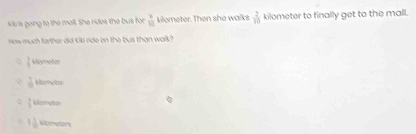 a going to the mall. She rides the bus for  9/10  kilometer. Then she walks  2/10  kilometer to finally get to the mall.
How much farther did kiki ride on the bus than walk?
 3/5  oreter
 3/8  klometor
 4/3  Uometer
4 1/8  klometors