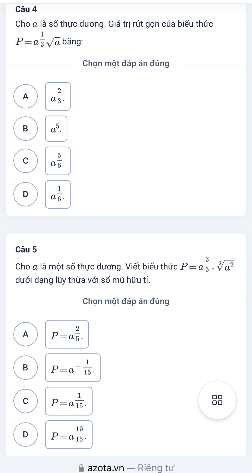 Cho a là 0, ? 5 thực dương. Giá trị rút gọn của biểu thức
P=a^(frac 1)3sqrt(a) bằng:
Chọn một đáp án đúng
A a^(frac 2)3.
B a^5.
C a^(frac 5)6.
D a^(frac 1)6. 
Câu 5
Cho a là một số thực dương. Viết biểu thức P=a^(frac 3)5· sqrt[3](a^2)
dưới dạng lũy thừa với số mũ hữu tỉ.
Chọn một đáp án đúng
A P=a^(frac 2)5.
B P=a^(-frac 1)15.
C P=a^(frac 1)15.
D P=a^(frac 19)15. 
azota.vn — Riêng tư