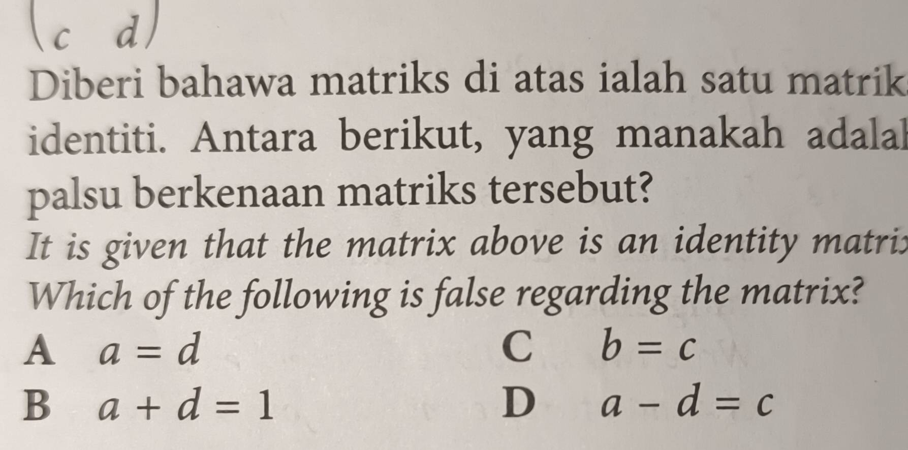 c d
Diberi bahawa matriks di atas ialah satu matrik
identiti. Antara berikut, yang manakah adalal
palsu berkenaan matriks tersebut?
It is given that the matrix above is an identity matri:
Which of the following is false regarding the matrix?
A a=d
C
b=c
B a+d=1
D
a-d=c