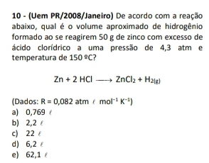 10 - (Uem PR/2008/Janeiro) De acordo com a reação
abaixo, qual é o volume aproximado de hidrogênio
formado ao se reagirem 50 g de zinco com excesso de
ácido clorídrico a uma pressão de 4,3 atm e
temperatura de 150°C
Zn+2HClto ZnCl_2+H_2(g)
(Dados: R=0,082atm&mol^(-1)K^(-1))
a) 0,769
b) 2,2
c) 22
d) 6,2
e) 62,1