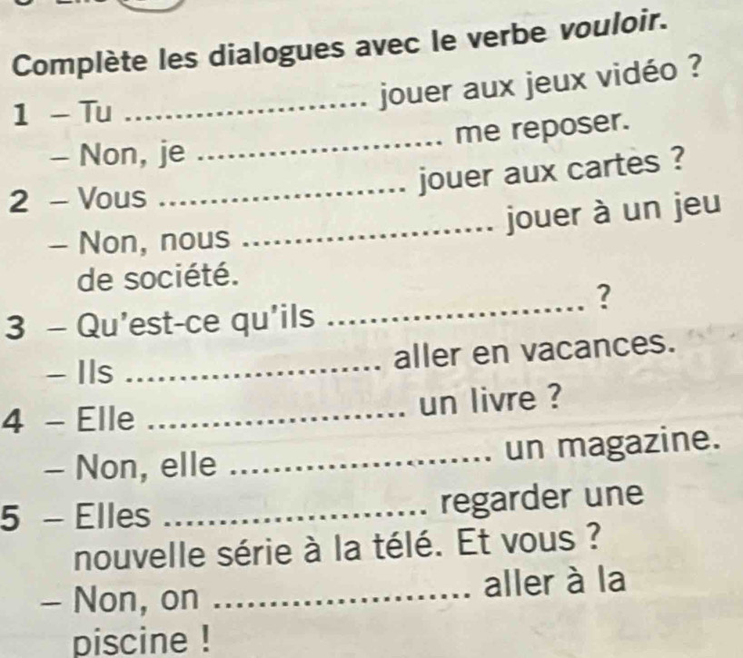 Complète les dialogues avec le verbe vouloir. 
1 - Tu 
_jouer aux jeux vidéo ? 
me reposer. 
- Non, je 
_ 
2 - Vous 
_jouer aux cartes ? 
_jouer à un jeu 
- Non, nous 
_ 
de société. 
? 
3 - Qu'est-ce qu'ils 
- Ils _aller en vacances. 
4 - Elle _un livre ? 
- Non, elle _un magazine. 
5 - Elles _regarder une 
nouvelle série à la télé. Et vous ? 
- Non, on ._ aller à la 
piscine !