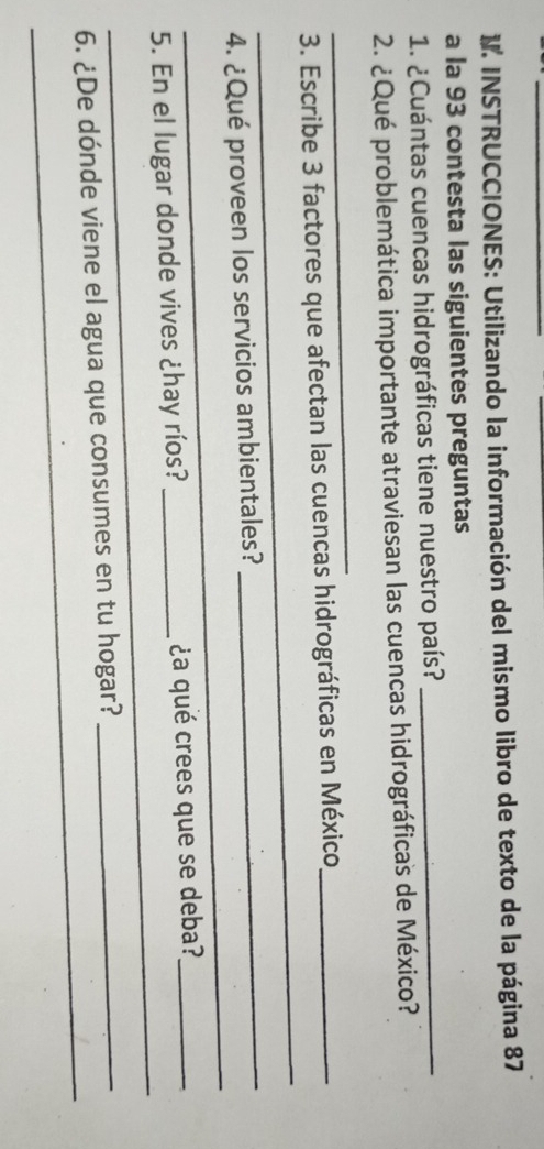 INSTRUCCIONES: Utilizando la información del mismo libro de texto de la página 87
a la 93 contesta las siguientes preguntas 
1. ¿Cuántas cuencas hidrográficas tiene nuestro país?_ 
2. ¿Qué problemática importante atraviesan las cuencas hidrográficas de México? 
_ 
_ 
3. Escribe 3 factores que afectan las cuencas hidrográficas en México_ 
_ 
_ 
4. ¿Qué proveen los servicios ambientales? 
_ 
5. En el lugar donde vives ¿hay ríos? _¿a qué crees que se deba?_ 
_ 
6. ¿De dónde viene el agua que consumes en tu hogar?_