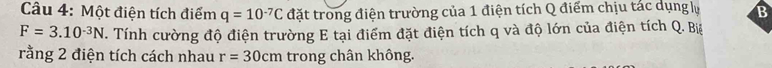 Một điện tích điểm q=10^(-7)C đặt trong điện trường của 1 điện tích Q điểm chịu tác dụng lự B
F=3.10^(-3)N. Tính cường độ điện trường E tại điểm đặt điện tích q và độ lớn của điện tích Q. Biệ 
rằng 2 điện tích cách nhau r=30cm trong chân không.