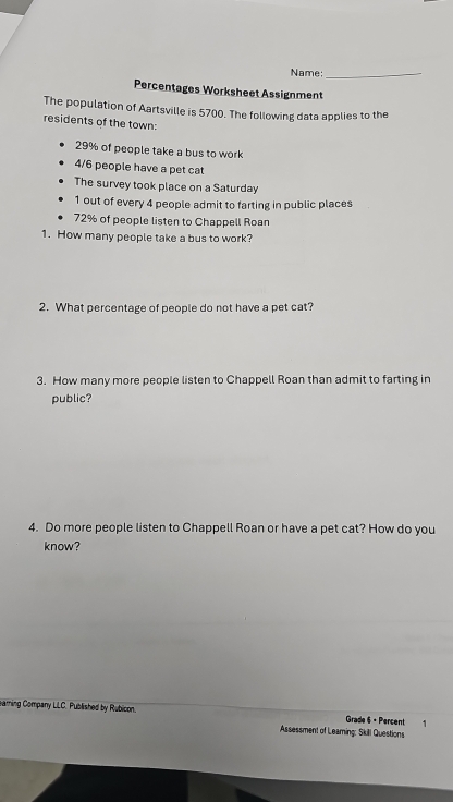 Name:_ 
Percentages Worksheet Assignment 
The population of Aartsville is 5700. The following data applies to the 
residents of the town:
29% of people take a bus to work
4/6 people have a pet cat 
The survey took place on a Saturday 
1 out of every 4 people admit to farting in public places
72% of people listen to Chappell Roan 
1. How many people take a bus to work? 
2. What percentage of people do not have a pet cat? 
3. How many more people listen to Chappell Roan than admit to farting in 
public? 
4. Do more people listen to Chappell Roan or have a pet cat? How do you 
know? 
earning Company LLC. Published by Rubicon. ₹1 
Grade 6 - Percent 
Assessment of Leaming: Skill Questions