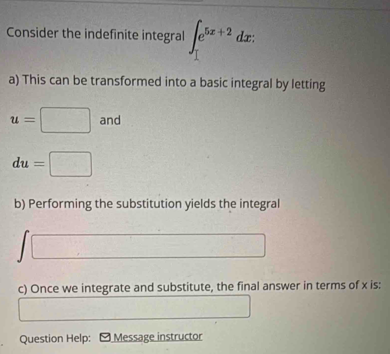 Consider the indefinite integral ∈t _1^((e^5x+2))dx : 
a) This can be transformed into a basic integral by letting
u=□ and
du=□
b) Performing the substitution yields the integral 
c) Once we integrate and substitute, the final answer in terms of x is: 
Question Help: Message instructor