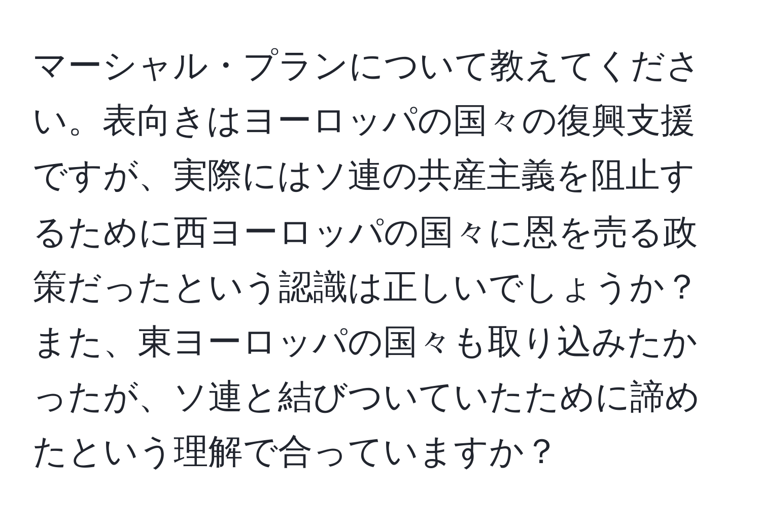 マーシャル・プランについて教えてください。表向きはヨーロッパの国々の復興支援ですが、実際にはソ連の共産主義を阻止するために西ヨーロッパの国々に恩を売る政策だったという認識は正しいでしょうか？また、東ヨーロッパの国々も取り込みたかったが、ソ連と結びついていたために諦めたという理解で合っていますか？