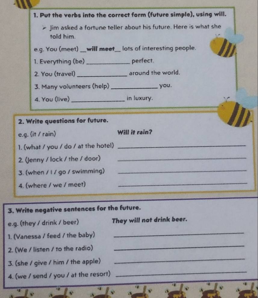 Put the verbs into the correct form (future simple), using will. 
Jim asked a fortune teller about his future. Here is what she 
told him. 
e.g. You (meet)_ will meet_ lots of interesting people. 
1. Everything (be) _perfect. 
2. You (travel) _around the world. 
3. Many volunteers (help) _you. 
4. You (live) _in luxury. 
2. Write questions for future. 
e.g. (it / rain) Will it rain? 
1. (what / you / do / at the hotel)_ 
2. (Jenny / lock / the / door)_ 
3. (when / l / go / swimming)_ 
4. (where / we / meet) 
_ 
3. Write negative sentences for the future. 
e.g. (they / drink / beer) They will not drink beer. 
1. (Vanessa / feed / the baby) 
_ 
2. (We / listen / to the radio) 
_ 
3. (she / give / him / the apple) 
_ 
4. (we / send / you / at the resort) 
_