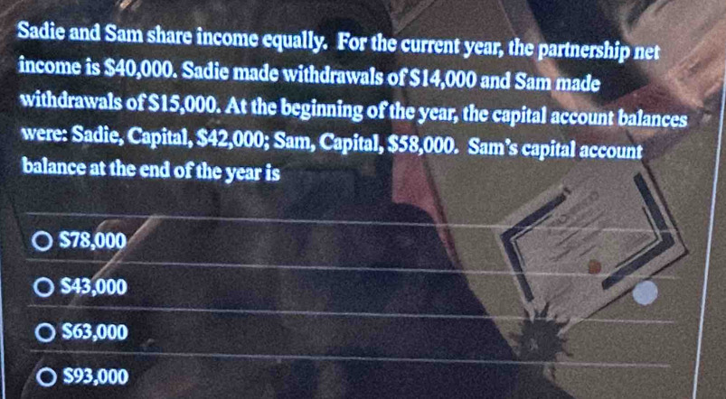 Sadie and Sam share income equally. For the current year, the partnership net
income is $40,000. Sadie made withdrawals of $14,000 and Sam made
withdrawals of $15,000. At the beginning of the year, the capital account balances
were: Sadie, Capital, $42,000; Sam, Capital, $58,000. Sam’s capital account
balance at the end of the year is
$78,000
$43,000
$63,000
$93,000