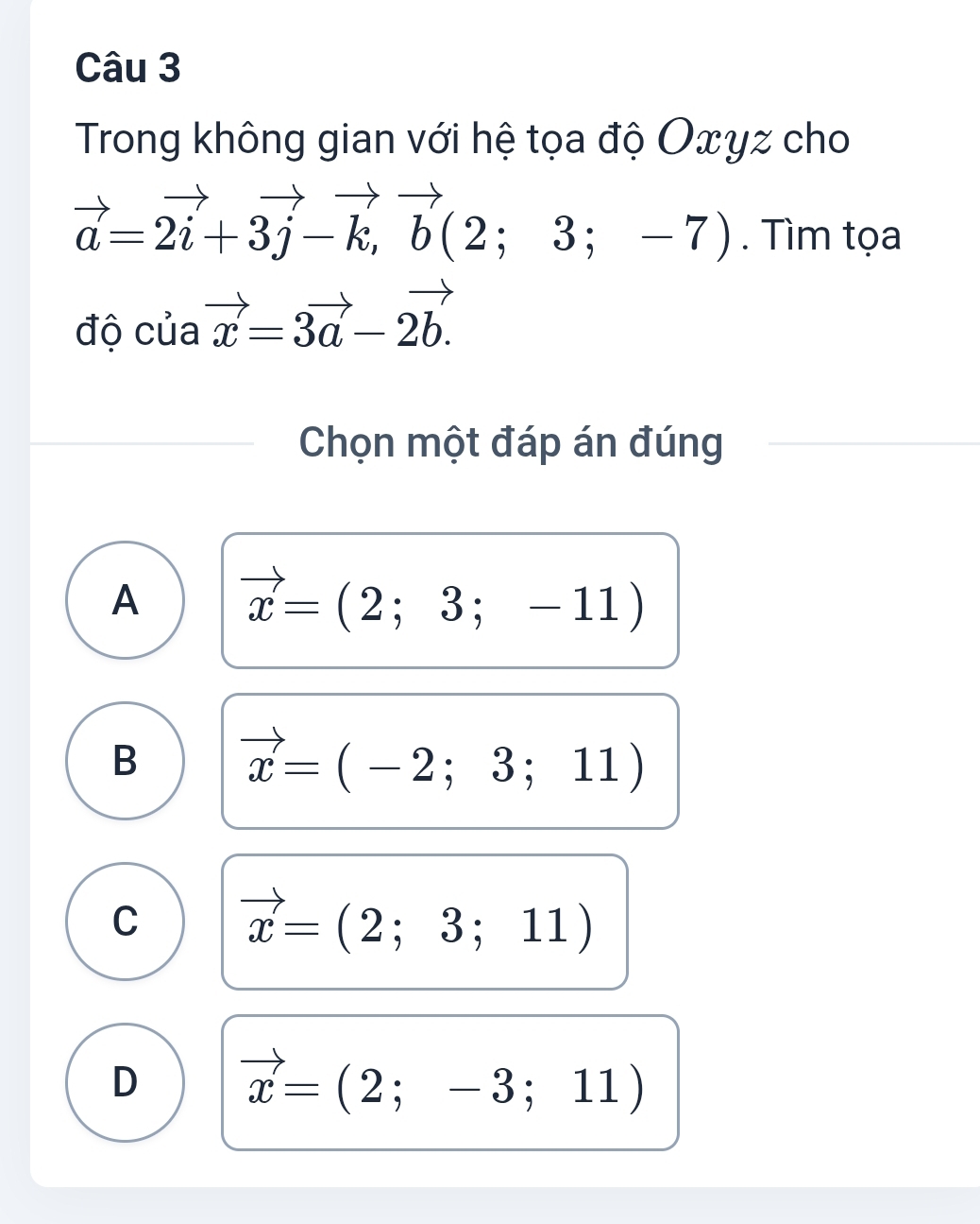 Trong không gian với hệ tọa độ Oxyz cho
vector a=2vector i+3vector j-vector k,vector b(2;3;-7). Tìm tọa
độ của vector x=3vector a-2vector b. 
Chọn một đáp án đúng
A vector x=(2;3;-11)
B vector x=(-2;3;11)
C vector x=(2;3;11)
D vector x=(2;-3;11)