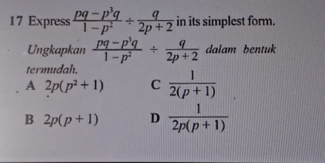 Express  (pq-p^3q)/1-p^2 /  q/2p+2  in its simplest form.
Ungkapkan  (pq-p^3q)/1-p^2 /  q/2p+2  dalam bentuk
termudah.
A 2p(p^2+1) C  1/2(p+1) 
B 2p(p+1) D  1/2p(p+1) 