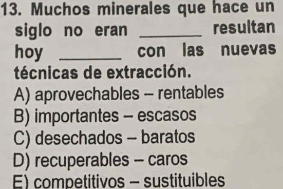 Muchos minerales que hace un
siglo no eran _resultan
hoy _con las nuevas
técnicas de extracción.
A) aprovechables - rentables
B) importantes - escasos
C) desechados - baratos
D) recuperables - caros
E) competitivos - sustituibles