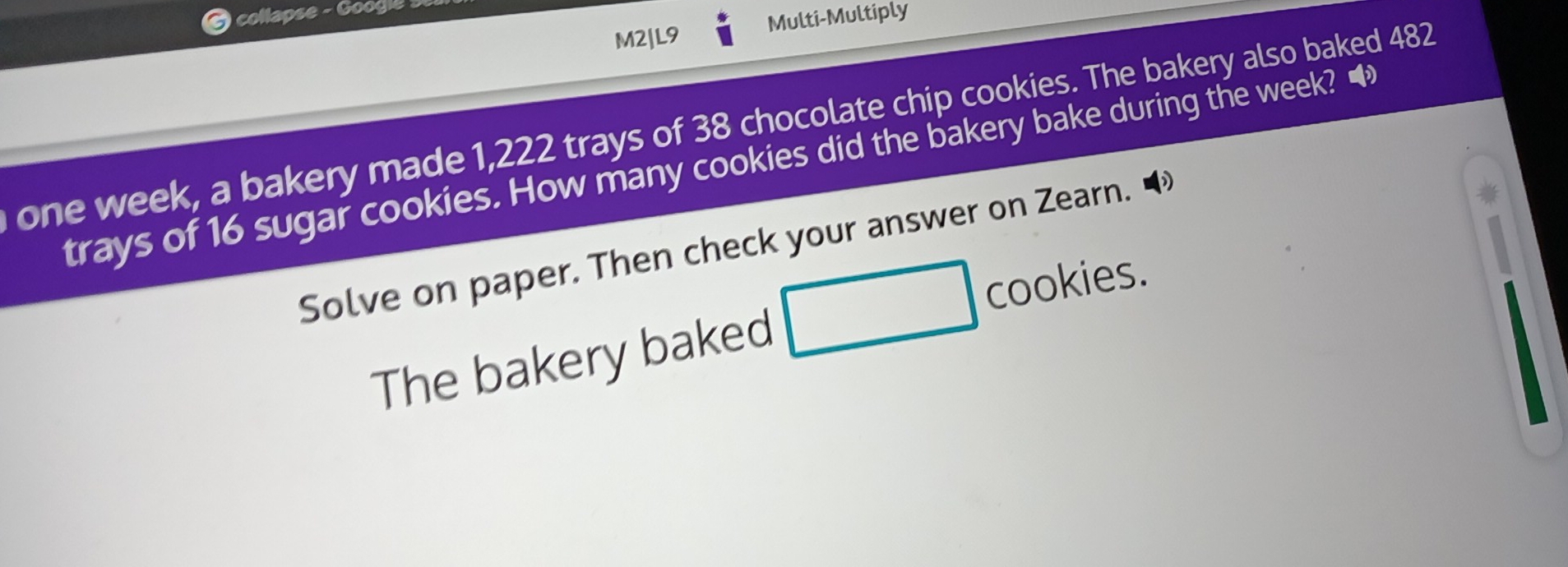 collapse - Googlé se 
M2|L9 Multi-Multiply 
one week, a bakery made 1,222 trays of 38 chocolate chip cookies. The bakery also baked 482
trays of 16 sugar cookies. How many cookies did the bakery bake during the week? ■ 
Solve on paper. Then check your answer on Zearn. 
The bakery baked □ cookies.