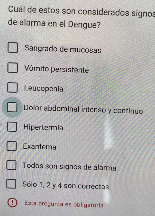 Cuál de estos son considerados signos
de alarma en el Dengue?
Sangrado de mucosas
Vómito persistente
Leucopenia
Dolor abdominal intenso y contínuo
Hipertermia
Exantema
Todos son signos de alarma
Sólo 1, 2 y 4 son correctas
Esta pregunta es obligatoria