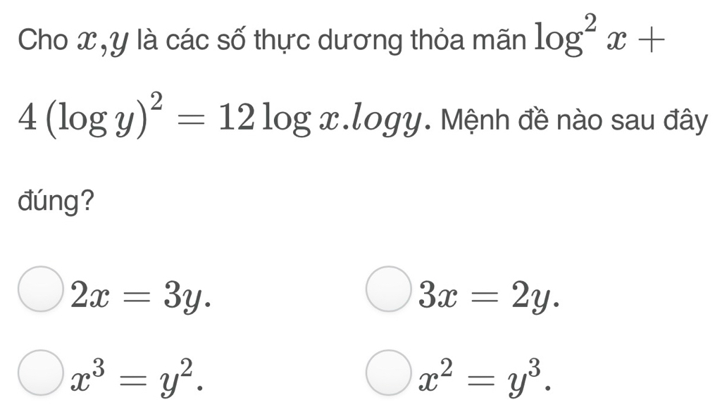 Cho x, y là các số thực dương thỏa mãn log^2x+
4(log y)^2=12log x.log y. Mệnh đề nào sau đây
đúng?
2x=3y.
3x=2y.
x^3=y^2.
x^2=y^3.