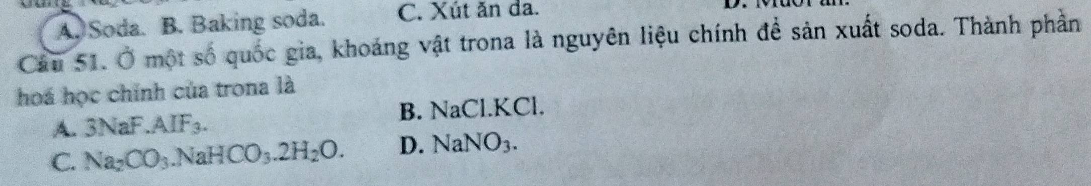 A. Soda. B. Baking soda.
C. Xút ăn da.
Câu 51. Ở một số quốc gia, khoáng vật trona là nguyên liệu chính để sản xuất soda. Thành phần
hoá học chính của trona là
A. 3NaF.AIF_3. B. NaCl. KCl.
C. Na_2CO_3 .NaHCO_3.2H_2O. D. NaNO_3.
